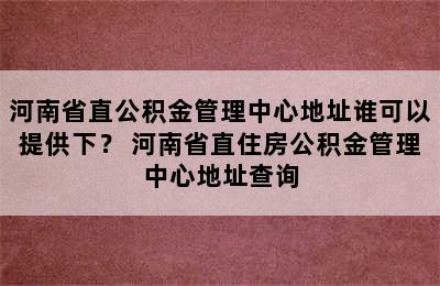 河南省直公积金管理中心地址谁可以提供下？ 河南省直住房公积金管理中心地址查询